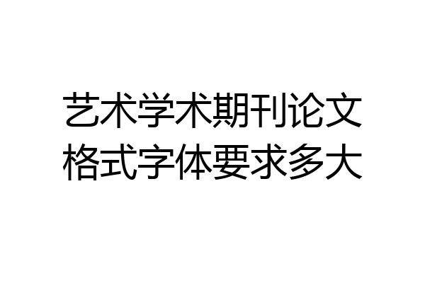 艺术学术期刊论文格式字体要求多大