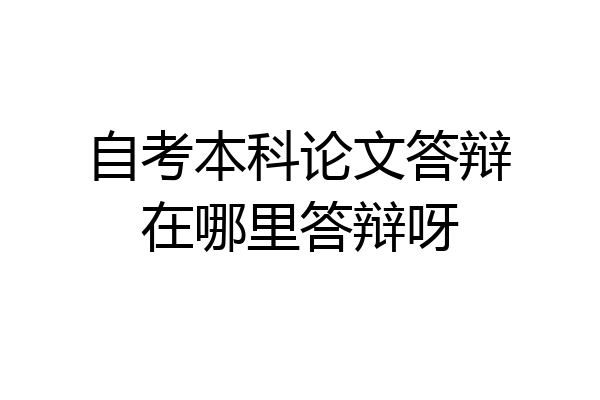 自考本科论文答辩在哪里答辩呀