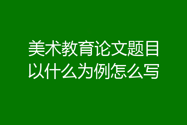 美术教育论文题目以什么为例怎么写