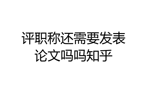 评职称还需要发表论文吗吗知乎