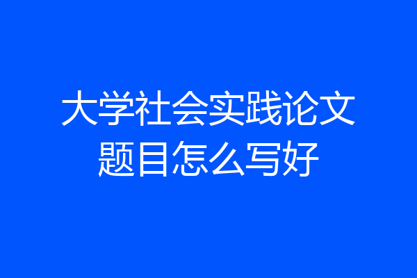 大学社会实践论文题目怎么写好