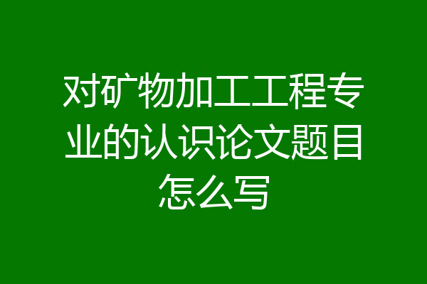 对矿物加工工程专业的认识论文题目怎么写