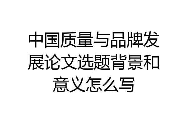 中国质量与品牌发展论文选题背景和意义怎么写