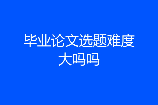 毕业论文选题难度大吗吗