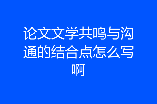 论文文学共鸣与沟通的结合点怎么写啊