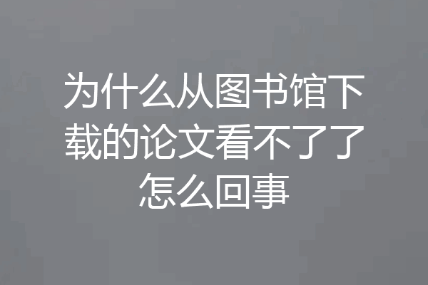 为什么从图书馆下载的论文看不了了怎么回事