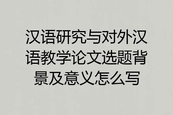汉语研究与对外汉语教学论文选题背景及意义怎么写