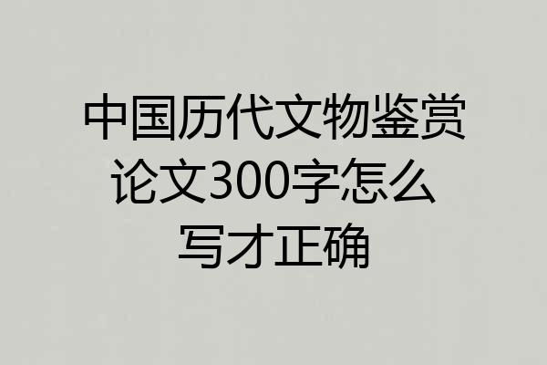 中国历代文物鉴赏论文300字怎么写才正确