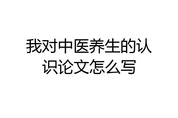 我对中医养生的认识论文怎么写