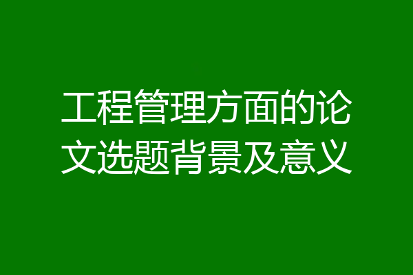 工程管理方面的论文选题背景及意义