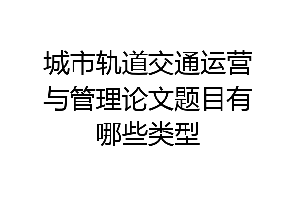 城市轨道交通运营与管理论文题目有哪些类型