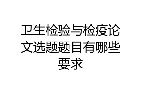 卫生检验与检疫论文选题题目有哪些要求