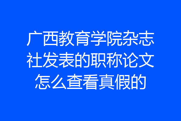 广西教育学院杂志社发表的职称论文怎么查看真假的