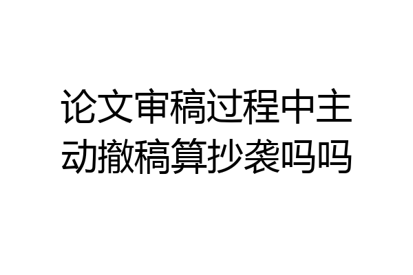 论文审稿过程中主动撤稿算抄袭吗吗
