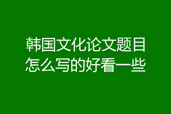 韩国文化论文题目怎么写的好看一些