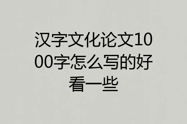 汉字文化论文1000字怎么写的好看一些