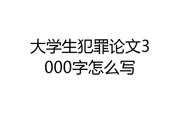 大学生犯罪论文3000字怎么写