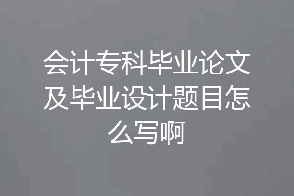 会计专科毕业论文及毕业设计题目怎么写啊