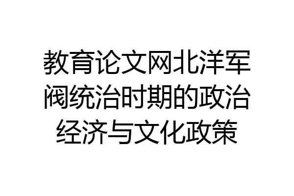 教育论文网北洋军阀统治时期的政治经济与文化政策