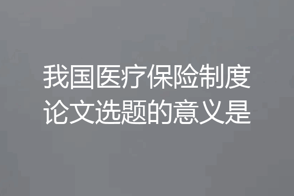 我国医疗保险制度论文选题的意义是