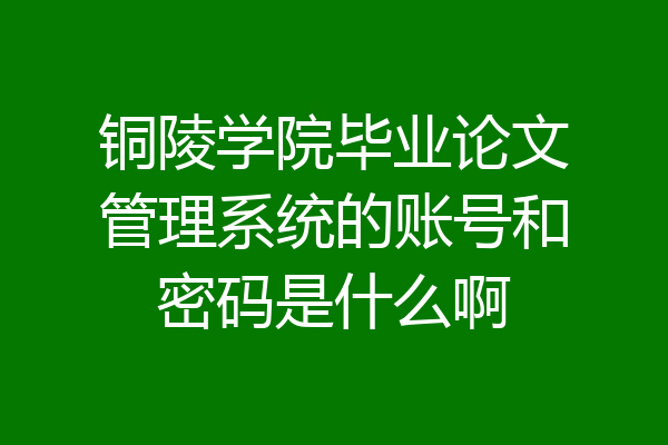 铜陵学院毕业论文管理系统的账号和密码是什么啊