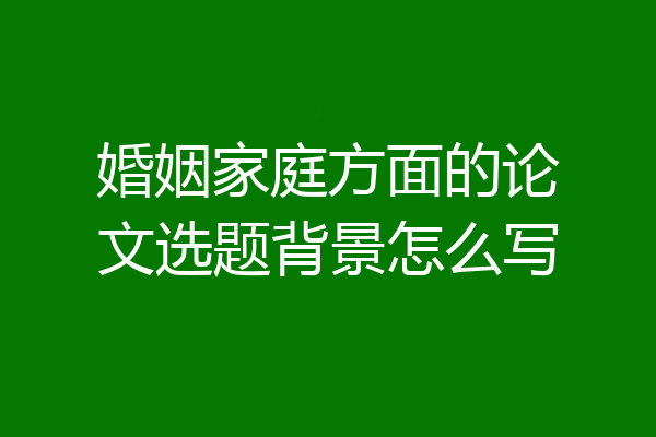 婚姻家庭方面的论文选题背景怎么写