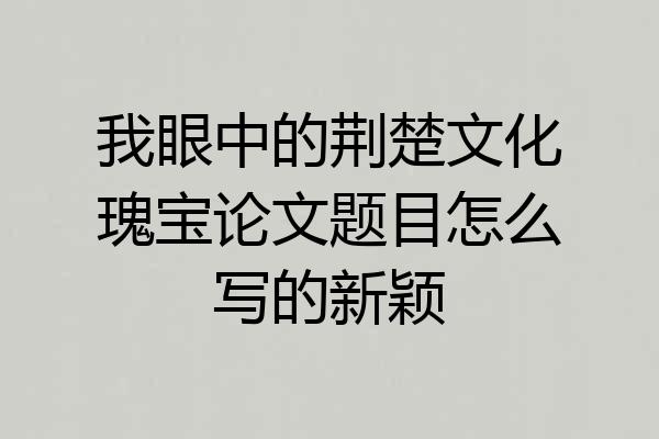 我眼中的荆楚文化瑰宝论文题目怎么写的新颖