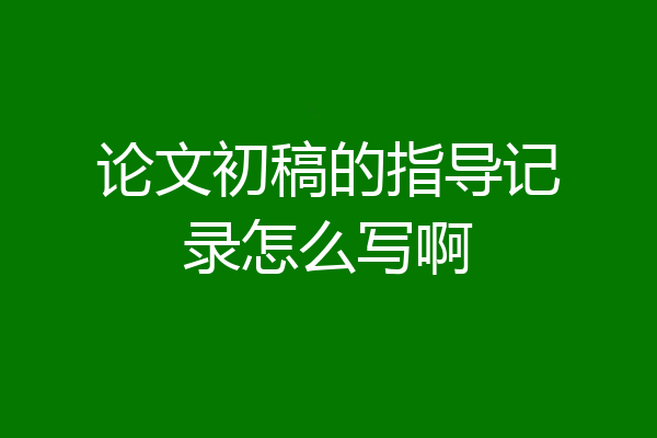 论文初稿的指导记录怎么写啊