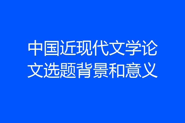中国近现代文学论文选题背景和意义