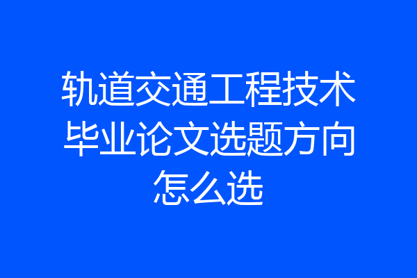轨道交通工程技术毕业论文选题方向怎么选
