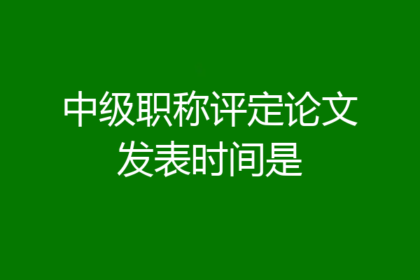 中级职称评定论文发表时间是