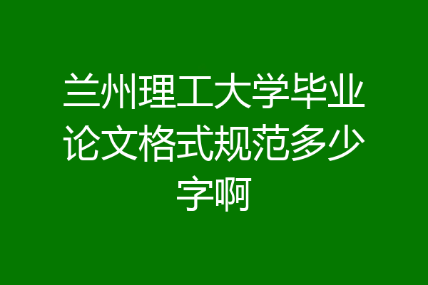 兰州理工大学毕业论文格式规范多少字啊