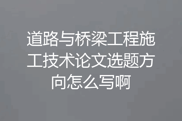 道路与桥梁工程施工技术论文选题方向怎么写啊