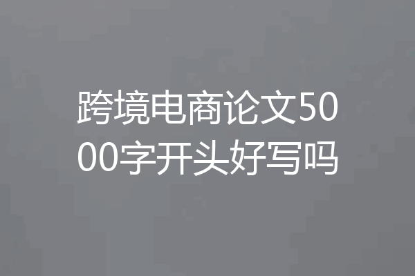 跨境电商论文5000字开头好写吗