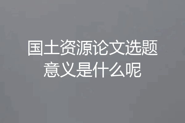 国土资源论文选题意义是什么呢