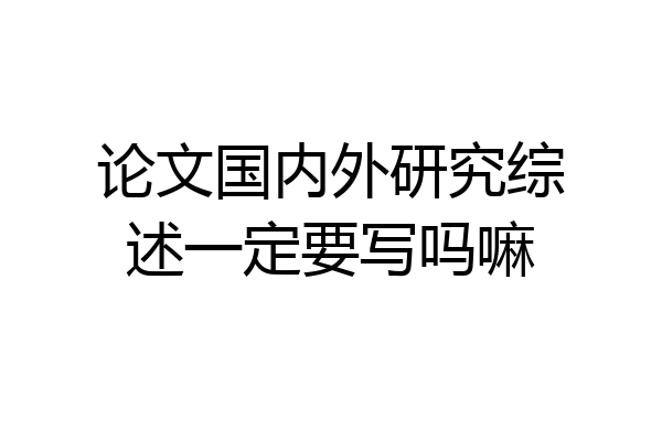 论文国内外研究综述一定要写吗嘛