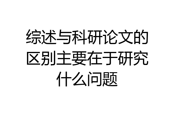 综述与科研论文的区别主要在于研究什么问题
