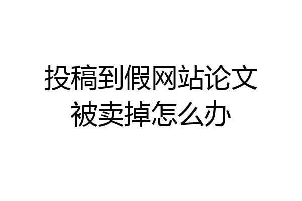 投稿到假网站论文被卖掉怎么办