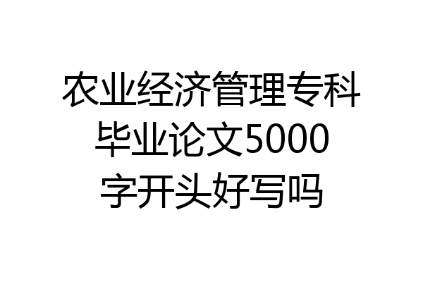 农业经济管理专科毕业论文5000字开头好写吗