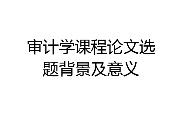 审计学课程论文选题背景及意义