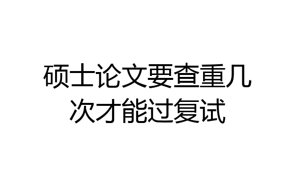 硕士论文要查重几次才能过复试