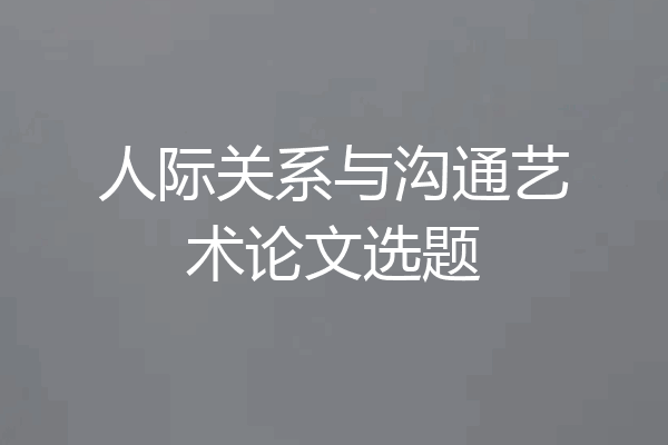 人际关系与沟通艺术论文选题