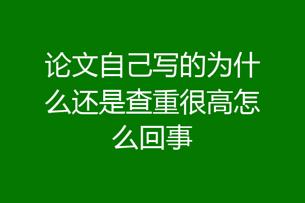 论文自己写的为什么还是查重很高怎么回事