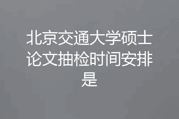 北京交通大学硕士论文抽检时间安排是