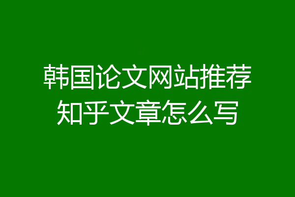 韩国论文网站推荐知乎文章怎么写