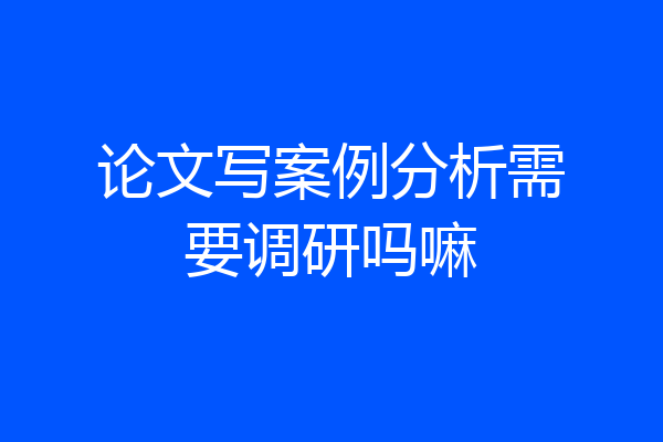 论文写案例分析需要调研吗嘛