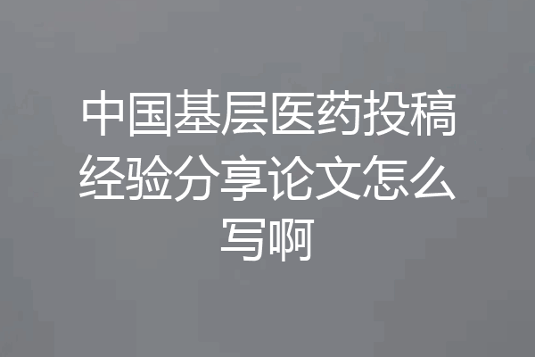 中国基层医药投稿经验分享论文怎么写啊