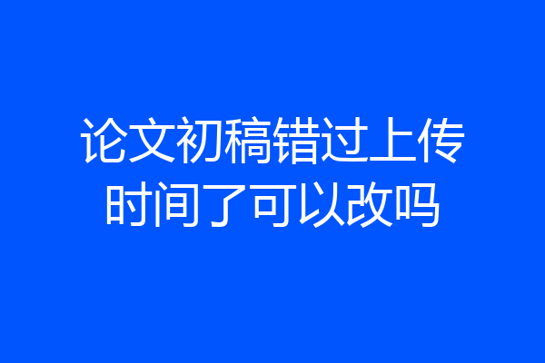 论文初稿错过上传时间了可以改吗