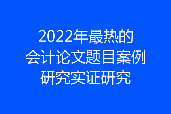 2022年最热的会计论文题目案例研究实证研究