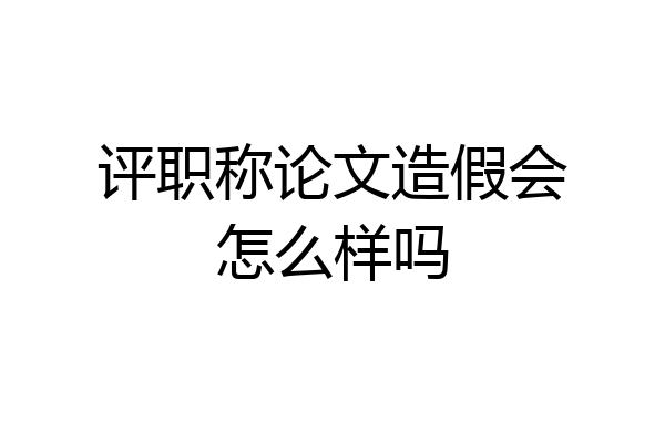 评职称论文造假会怎么样吗